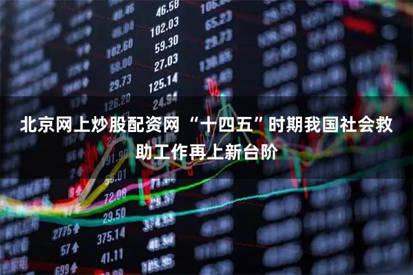 北京网上炒股配资网 “十四五”时期我国社会救助工作再上新台阶