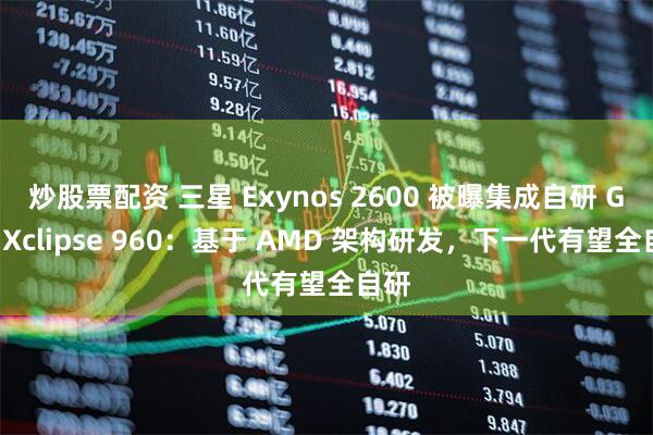 炒股票配资 三星 Exynos 2600 被曝集成自研 GPU Xclipse 960：基于 AMD 架构研发，下一代有望全自研