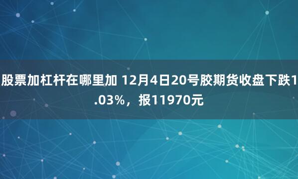 股票加杠杆在哪里加 12月4日20号胶期货收盘下跌1.03%，报11970元