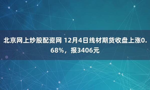 北京网上炒股配资网 12月4日线材期货收盘上涨0.68%，报3406元
