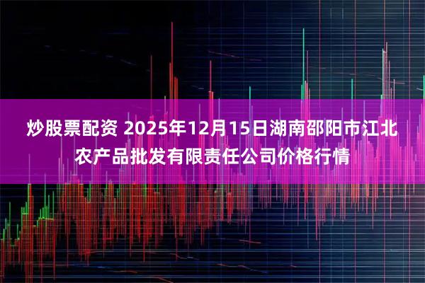 炒股票配资 2025年12月15日湖南邵阳市江北农产品批发有限责任公司价格行情