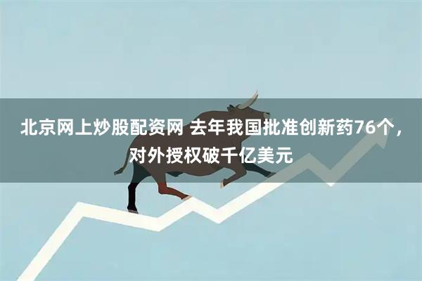 北京网上炒股配资网 去年我国批准创新药76个，对外授权破千亿美元