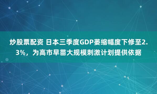 炒股票配资 日本三季度GDP萎缩幅度下修至2.3%，为高市早苗大规模刺激计划提供依据