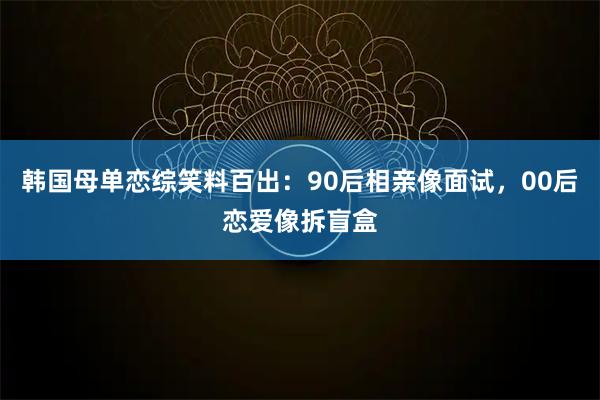 韩国母单恋综笑料百出：90后相亲像面试，00后恋爱像拆盲盒