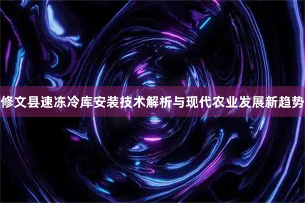 修文县速冻冷库安装技术解析与现代农业发展新趋势