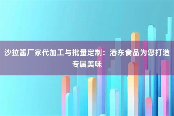 沙拉酱厂家代加工与批量定制:港东食品为您打造专属美味