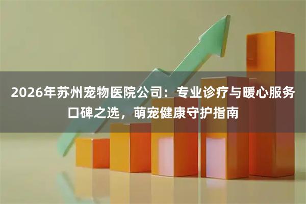 2026年苏州宠物医院公司：专业诊疗与暖心服务口碑之选，萌宠健康守护指南