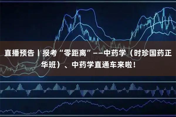 直播预告丨报考“零距离”——中药学（时珍国药正华班）、中药学直通车来啦！