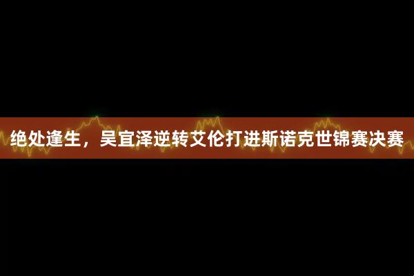 绝处逢生，吴宜泽逆转艾伦打进斯诺克世锦赛决赛