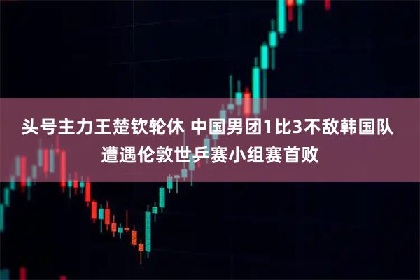 头号主力王楚钦轮休 中国男团1比3不敌韩国队 遭遇伦敦世乒赛小组赛首败