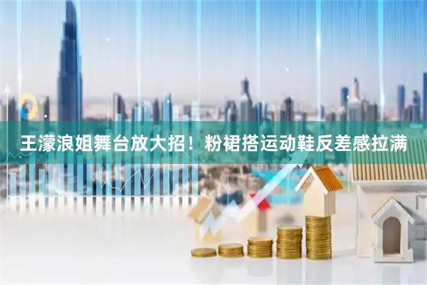 王濛浪姐舞台放大招！粉裙搭运动鞋反差感拉满