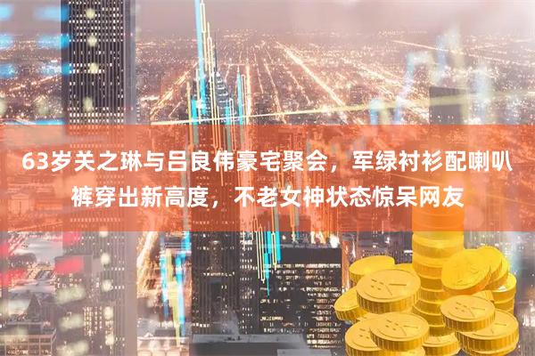 63岁关之琳与吕良伟豪宅聚会，军绿衬衫配喇叭裤穿出新高度，不老女神状态惊呆网友