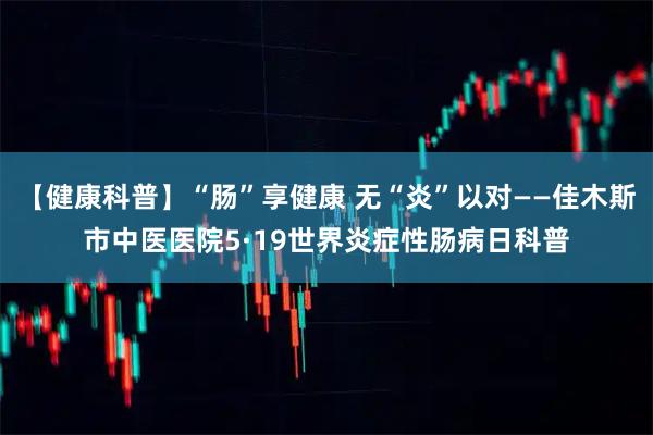 【健康科普】“肠”享健康 无“炎”以对——佳木斯市中医医院5·19世界炎症性肠病日科普